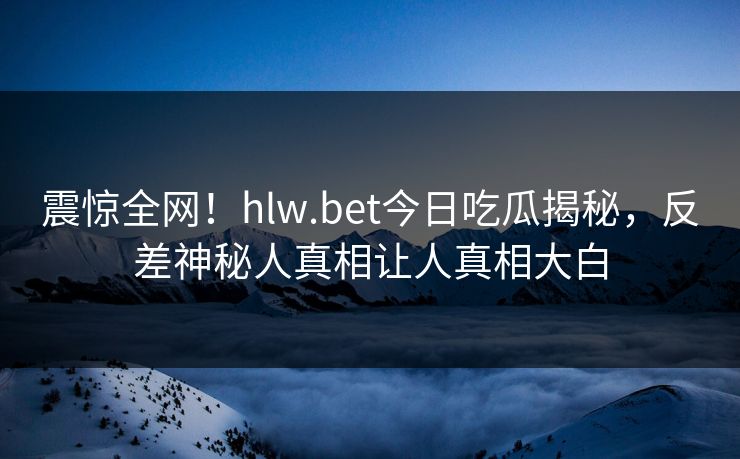 震惊全网！hlw.bet今日吃瓜揭秘，反差神秘人真相让人真相大白