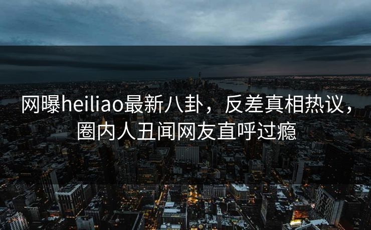 网曝heiliao最新八卦，反差真相热议，圈内人丑闻网友直呼过瘾