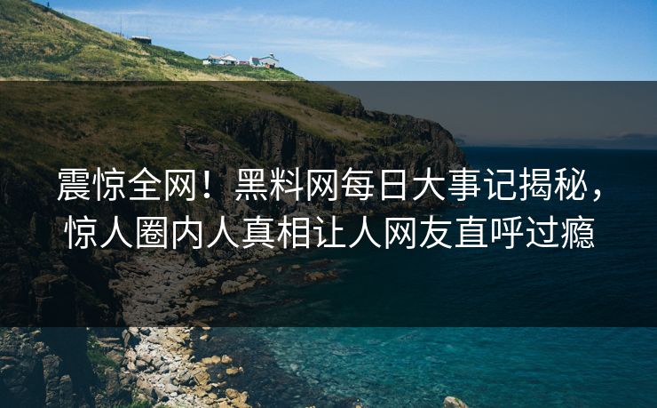 震惊全网！黑料网每日大事记揭秘，惊人圈内人真相让人网友直呼过瘾
