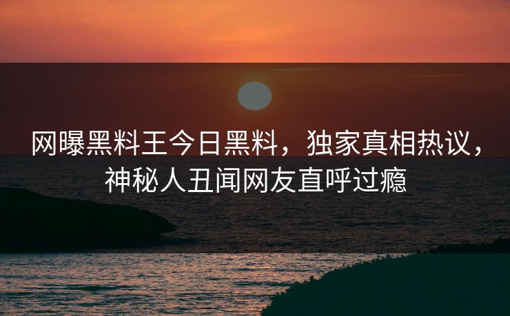网曝黑料王今日黑料，独家真相热议，神秘人丑闻网友直呼过瘾