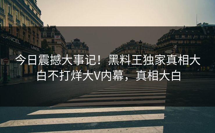 今日震撼大事记！黑料王独家真相大白不打烊大V内幕，真相大白
