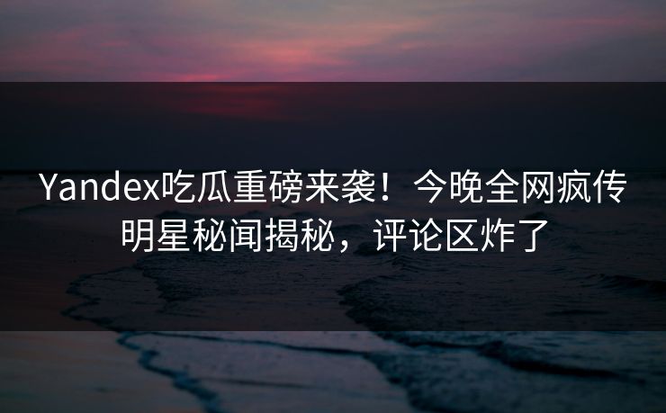 Yandex吃瓜重磅来袭！今晚全网疯传明星秘闻揭秘，评论区炸了
