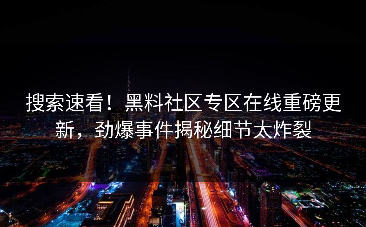 搜索速看！黑料社区专区在线重磅更新，劲爆事件揭秘细节太炸裂