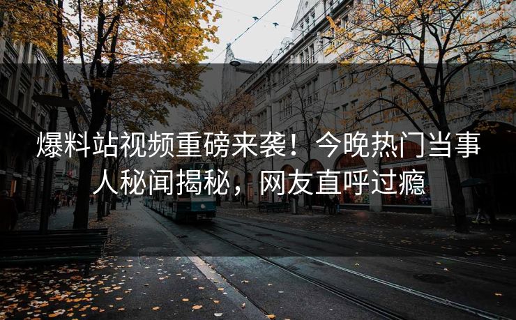 爆料站视频重磅来袭！今晚热门当事人秘闻揭秘，网友直呼过瘾