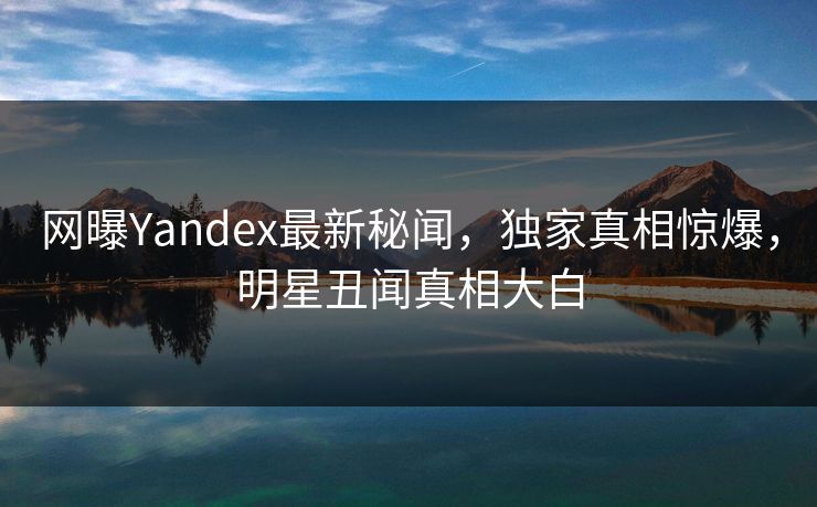网曝Yandex最新秘闻，独家真相惊爆，明星丑闻真相大白