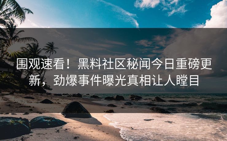 围观速看！黑料社区秘闻今日重磅更新，劲爆事件曝光真相让人瞠目