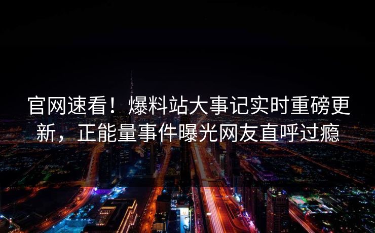 官网速看！爆料站大事记实时重磅更新，正能量事件曝光网友直呼过瘾