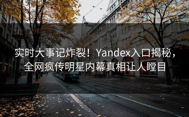 实时大事记炸裂！Yandex入口揭秘，全网疯传明星内幕真相让人瞠目