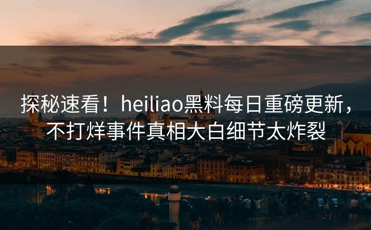 探秘速看！heiliao黑料每日重磅更新，不打烊事件真相大白细节太炸裂
