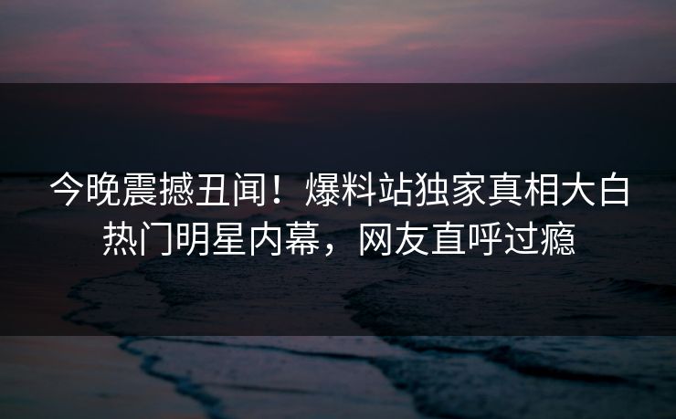 今晚震撼丑闻！爆料站独家真相大白热门明星内幕，网友直呼过瘾