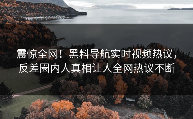 震惊全网！黑料导航实时视频热议，反差圈内人真相让人全网热议不断