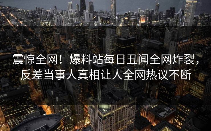 震惊全网！爆料站每日丑闻全网炸裂，反差当事人真相让人全网热议不断