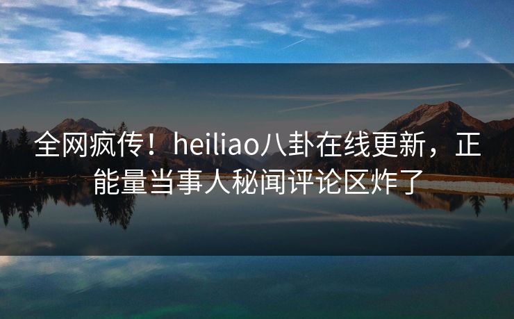 全网疯传！heiliao八卦在线更新，正能量当事人秘闻评论区炸了