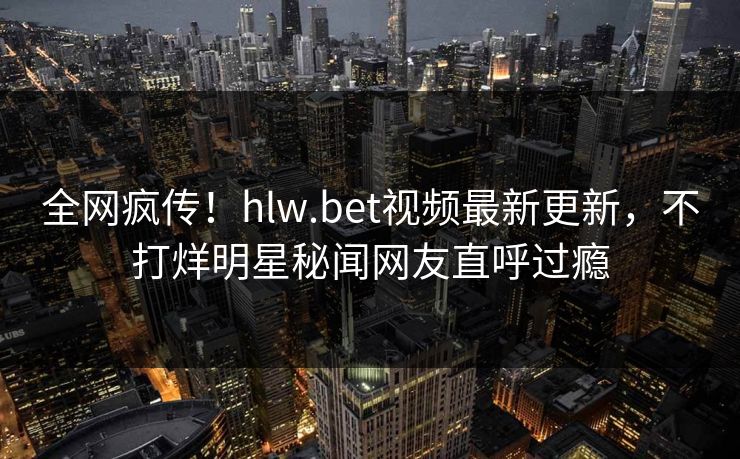 全网疯传！hlw.bet视频最新更新，不打烊明星秘闻网友直呼过瘾