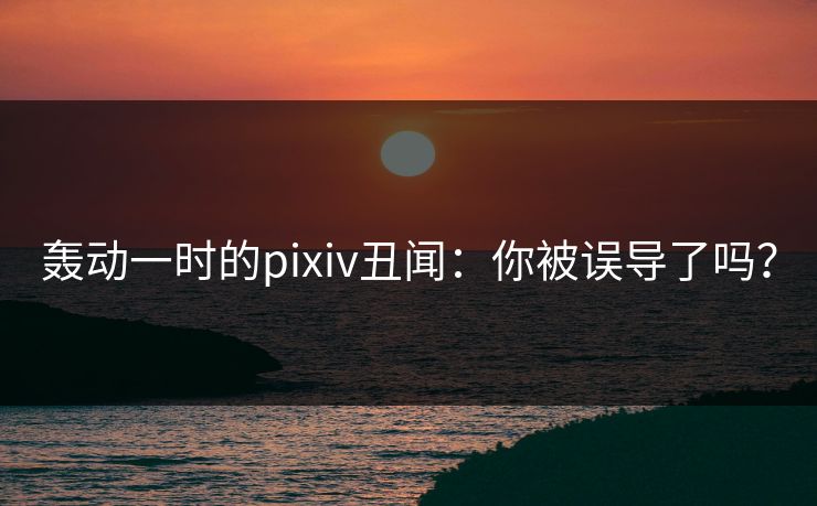 轰动一时的pixiv丑闻：你被误导了吗？