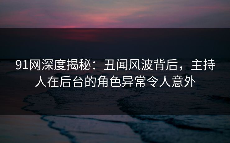 91网深度揭秘：丑闻风波背后，主持人在后台的角色异常令人意外