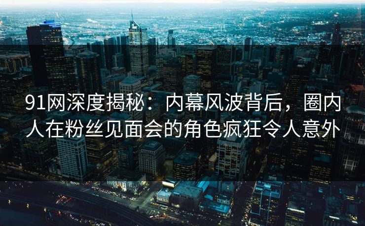 91网深度揭秘：内幕风波背后，圈内人在粉丝见面会的角色疯狂令人意外