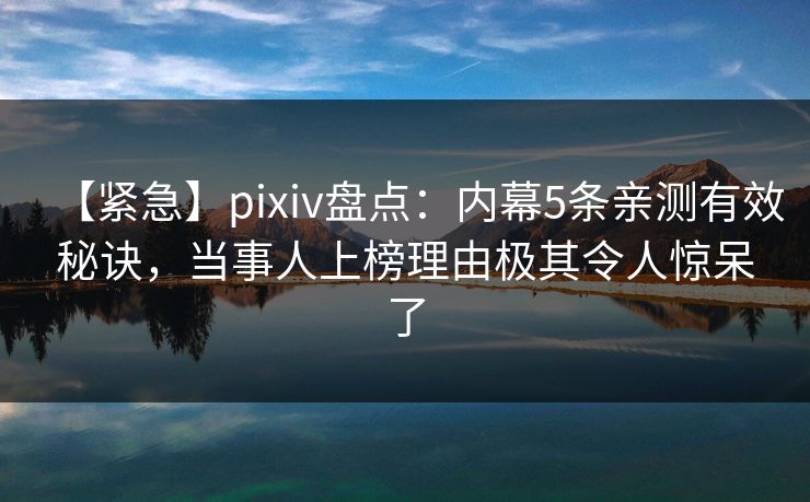 【紧急】pixiv盘点：内幕5条亲测有效秘诀，当事人上榜理由极其令人惊呆了