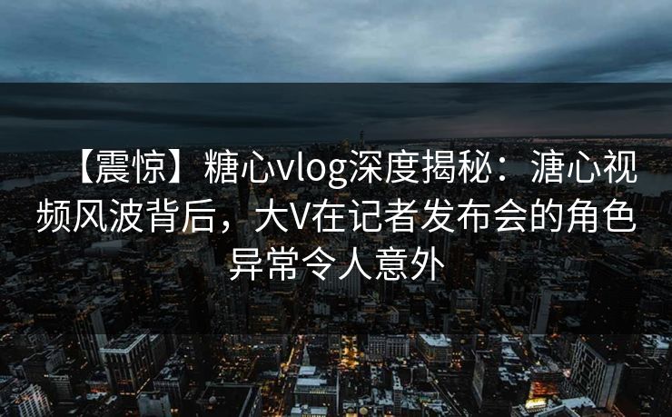 【震惊】糖心vlog深度揭秘：溏心视频风波背后，大V在记者发布会的角色异常令人意外