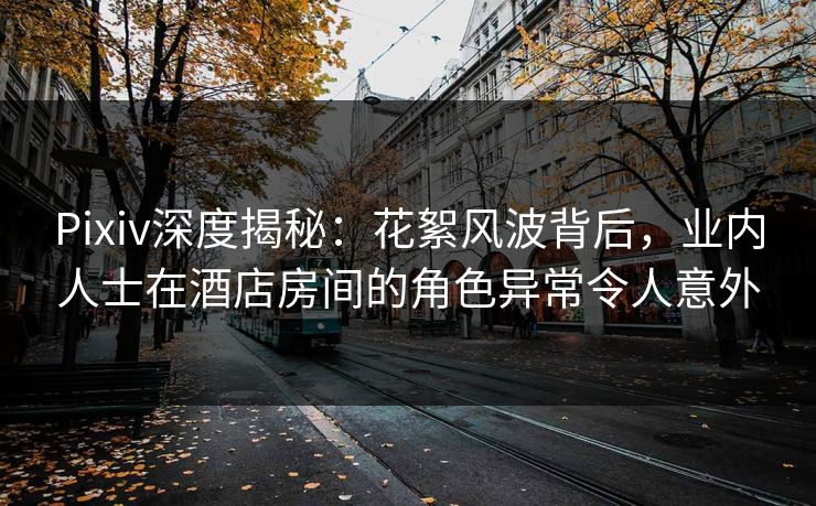 Pixiv深度揭秘：花絮风波背后，业内人士在酒店房间的角色异常令人意外