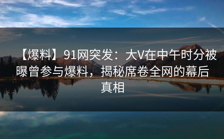 【爆料】91网突发：大V在中午时分被曝曾参与爆料，揭秘席卷全网的幕后真相