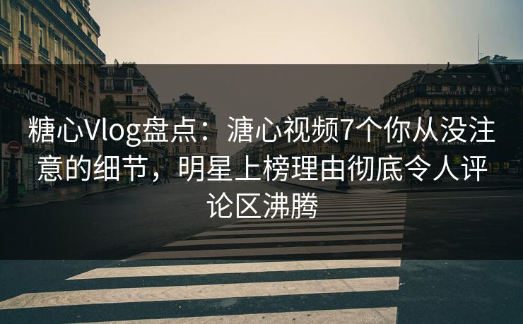 糖心Vlog盘点：溏心视频7个你从没注意的细节，明星上榜理由彻底令人评论区沸腾