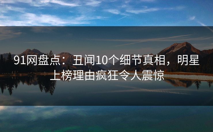 91网盘点：丑闻10个细节真相，明星上榜理由疯狂令人震惊