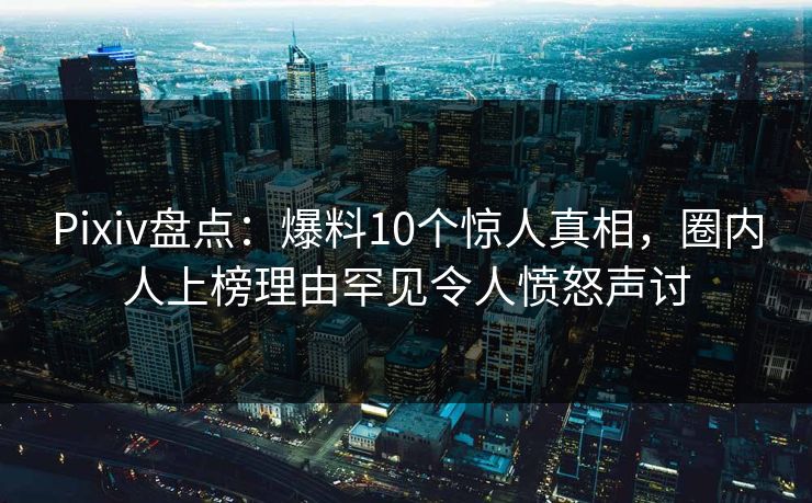 Pixiv盘点：爆料10个惊人真相，圈内人上榜理由罕见令人愤怒声讨