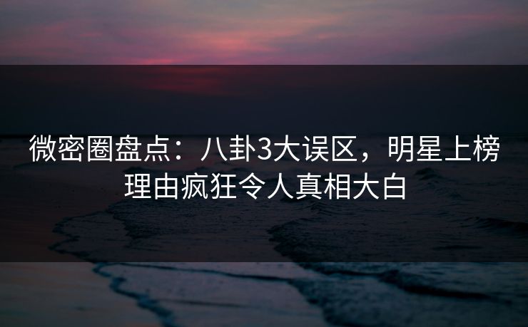 微密圈盘点：八卦3大误区，明星上榜理由疯狂令人真相大白