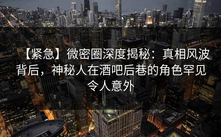 【紧急】微密圈深度揭秘：真相风波背后，神秘人在酒吧后巷的角色罕见令人意外