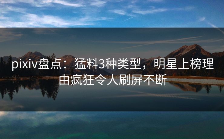 pixiv盘点：猛料3种类型，明星上榜理由疯狂令人刷屏不断