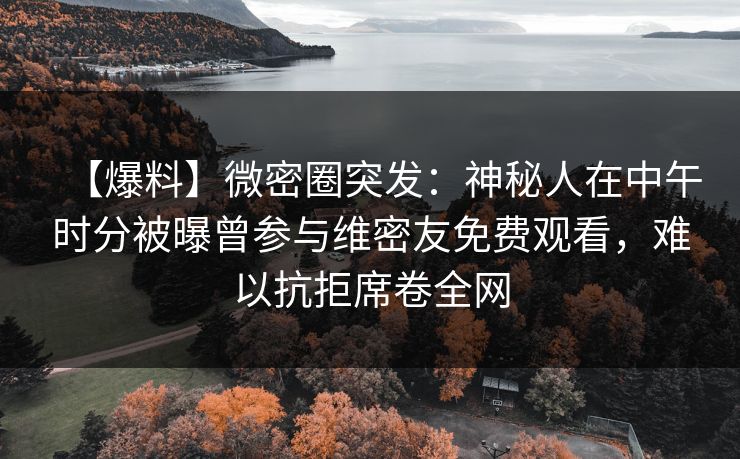 【爆料】微密圈突发：神秘人在中午时分被曝曾参与维密友免费观看，难以抗拒席卷全网