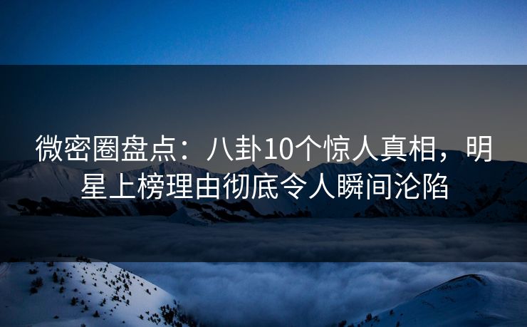 微密圈盘点：八卦10个惊人真相，明星上榜理由彻底令人瞬间沦陷