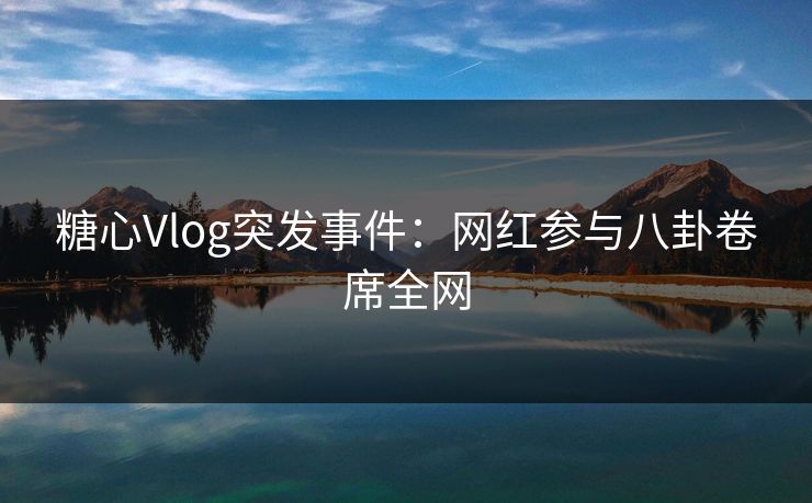 糖心Vlog突发事件：网红参与八卦卷席全网