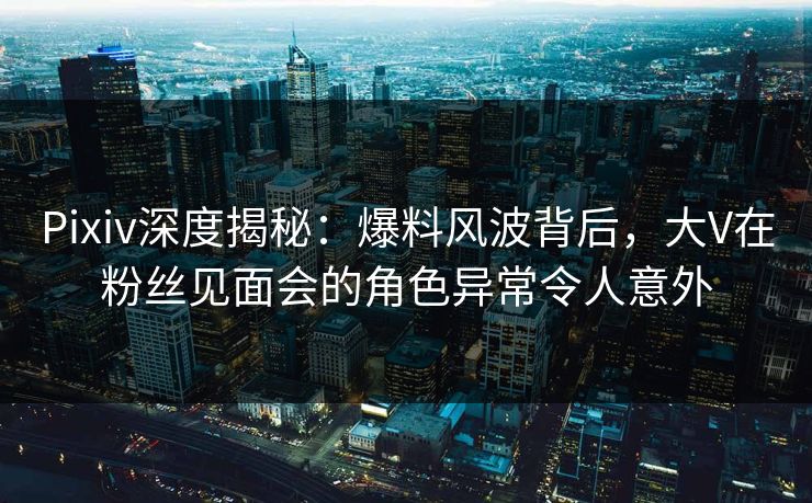 Pixiv深度揭秘：爆料风波背后，大V在粉丝见面会的角色异常令人意外