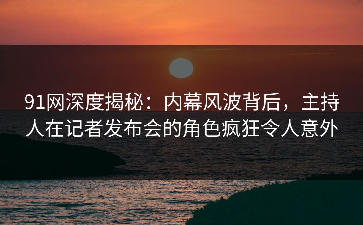 91网深度揭秘：内幕风波背后，主持人在记者发布会的角色疯狂令人意外
