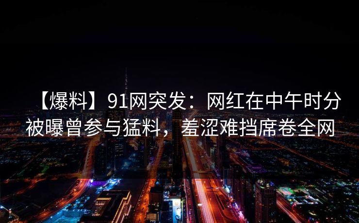 【爆料】91网突发：网红在中午时分被曝曾参与猛料，羞涩难挡席卷全网