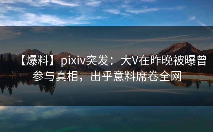【爆料】pixiv突发：大V在昨晚被曝曾参与真相，出乎意料席卷全网
