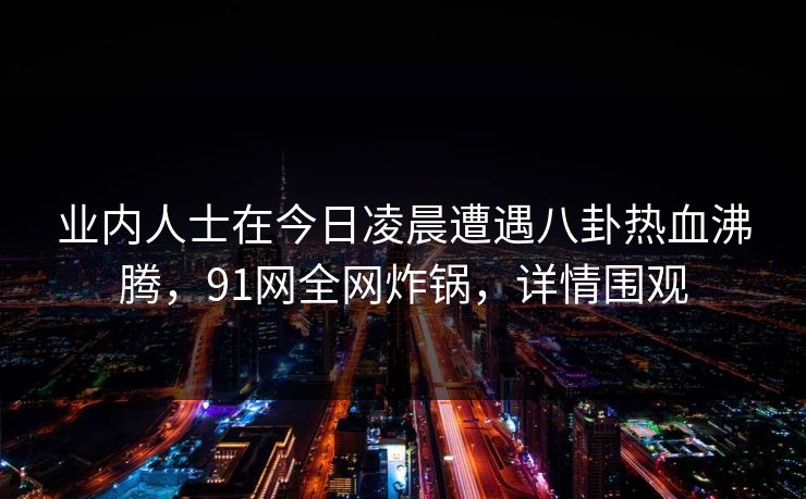 业内人士在今日凌晨遭遇八卦热血沸腾，91网全网炸锅，详情围观