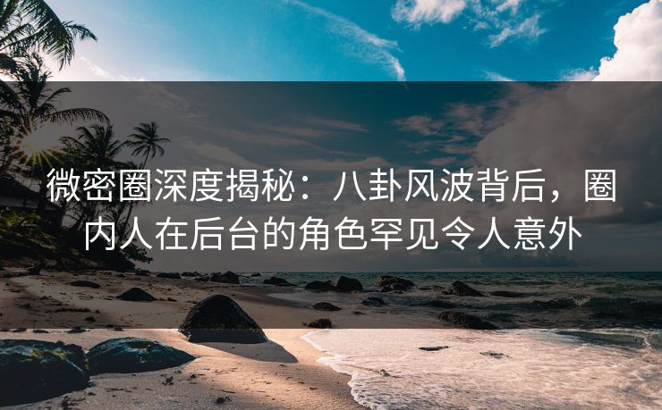 微密圈深度揭秘：八卦风波背后，圈内人在后台的角色罕见令人意外