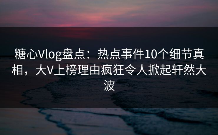 糖心Vlog盘点：热点事件10个细节真相，大V上榜理由疯狂令人掀起轩然大波