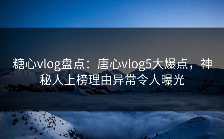 糖心vlog盘点：唐心vlog5大爆点，神秘人上榜理由异常令人曝光