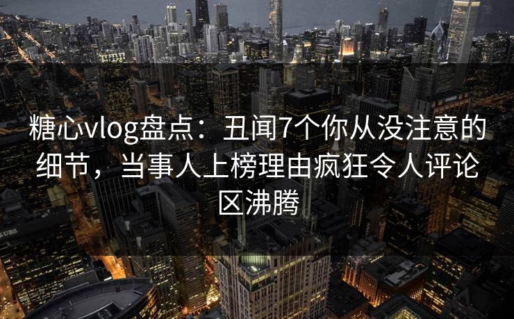 糖心vlog盘点：丑闻7个你从没注意的细节，当事人上榜理由疯狂令人评论区沸腾