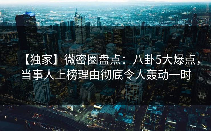 【独家】微密圈盘点：八卦5大爆点，当事人上榜理由彻底令人轰动一时
