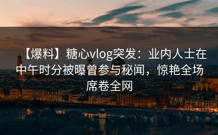 【爆料】糖心vlog突发：业内人士在中午时分被曝曾参与秘闻，惊艳全场席卷全网