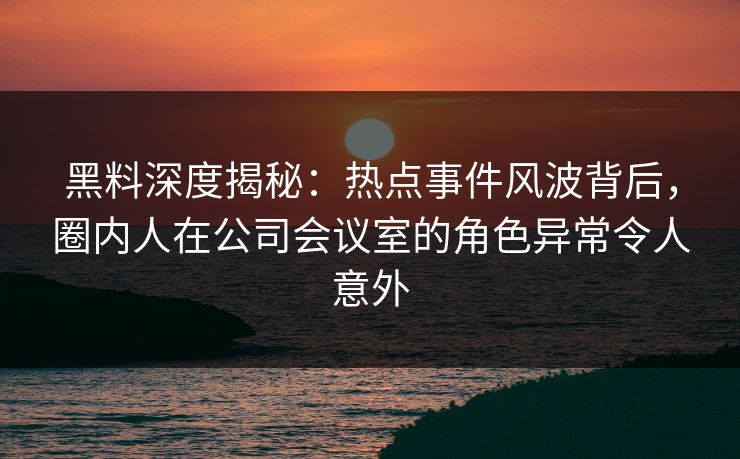 黑料深度揭秘：热点事件风波背后，圈内人在公司会议室的角色异常令人意外