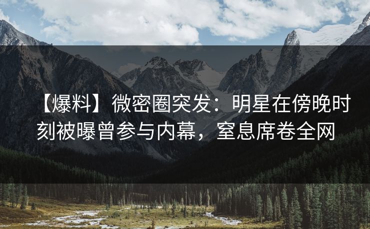 【爆料】微密圈突发：明星在傍晚时刻被曝曾参与内幕，窒息席卷全网