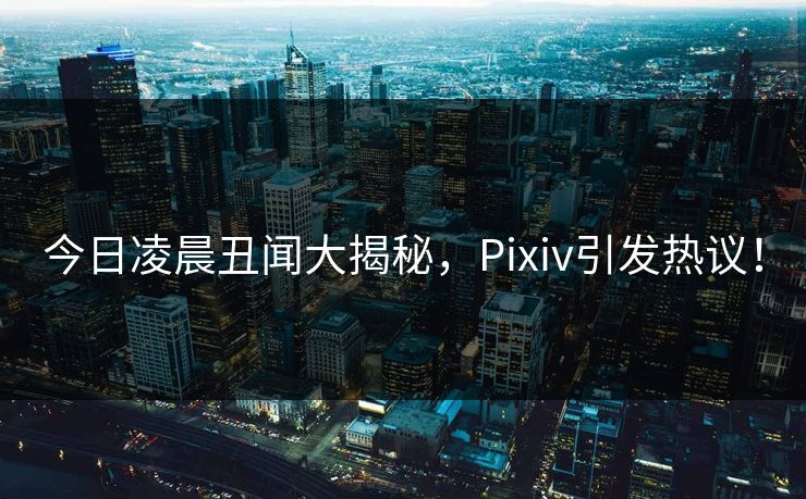 今日凌晨丑闻大揭秘，Pixiv引发热议！