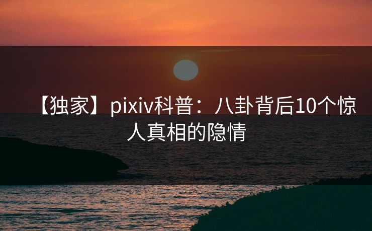 【独家】pixiv科普：八卦背后10个惊人真相的隐情