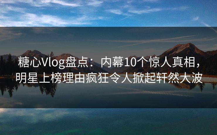 糖心Vlog盘点：内幕10个惊人真相，明星上榜理由疯狂令人掀起轩然大波